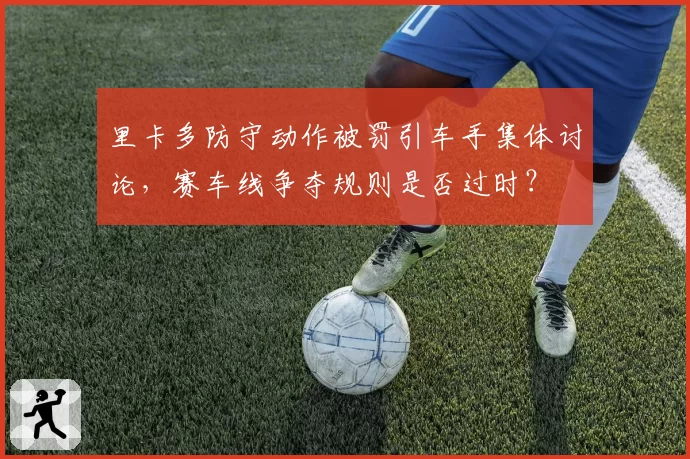 里卡多防守动作被罚引车手集体讨论，赛车线争夺规则是否过时？