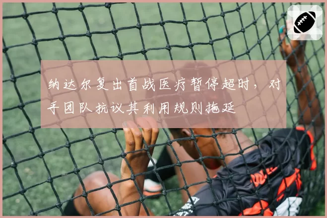 纳达尔复出首战医疗暂停超时,对手团队抗议其利用规则拖延