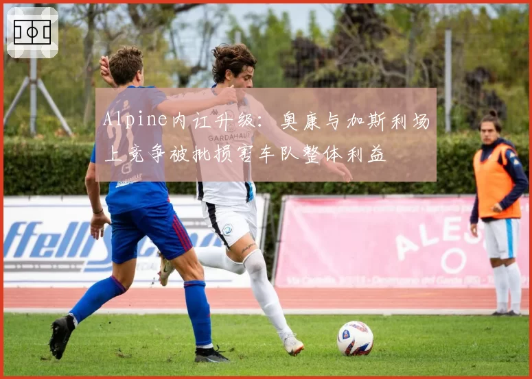 Alpine内讧升级：奥康与加斯利场上竞争被批损害车队整体利益