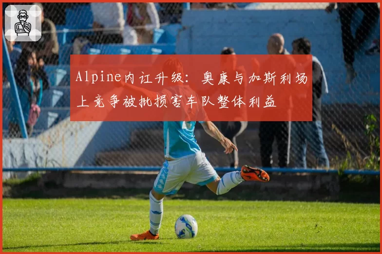 Alpine内讧升级：奥康与加斯利场上竞争被批损害车队整体利益