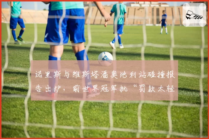 诺里斯与维斯塔潘奥地利站碰撞报告出炉，前世界冠军批“罚款太轻鼓励危险驾驶”