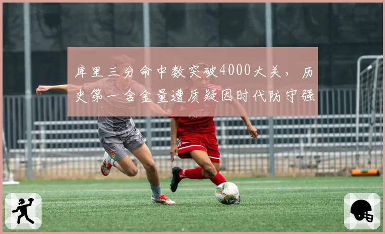 库里三分命中数突破4000大关，历史第一含金量遭质疑因时代防守强度缩水