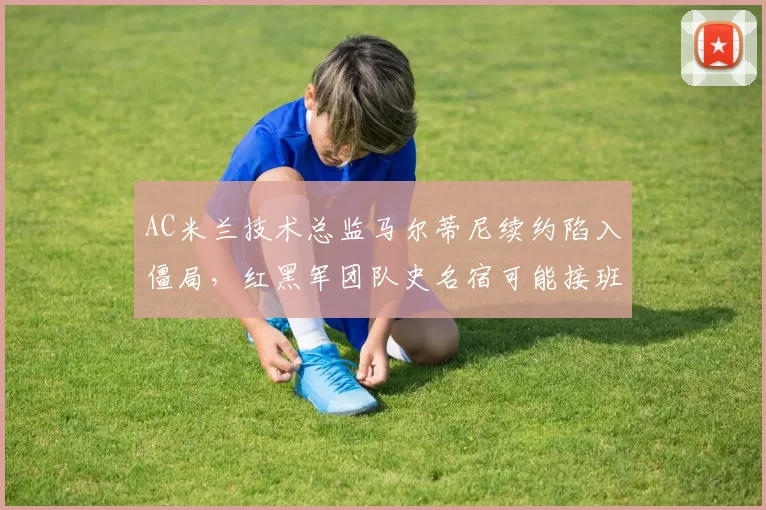 AC米兰技术总监马尔蒂尼续约陷入僵局,红黑军团队史名宿可能接班