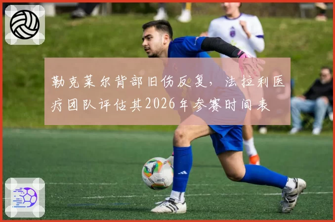 勒克莱尔背部旧伤反复,法拉利医疗团队评估其2026年参赛时间表