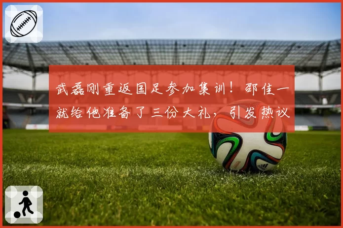 武磊刚重返国足参加集训！邵佳一就给他准备了三份大礼，引发热议