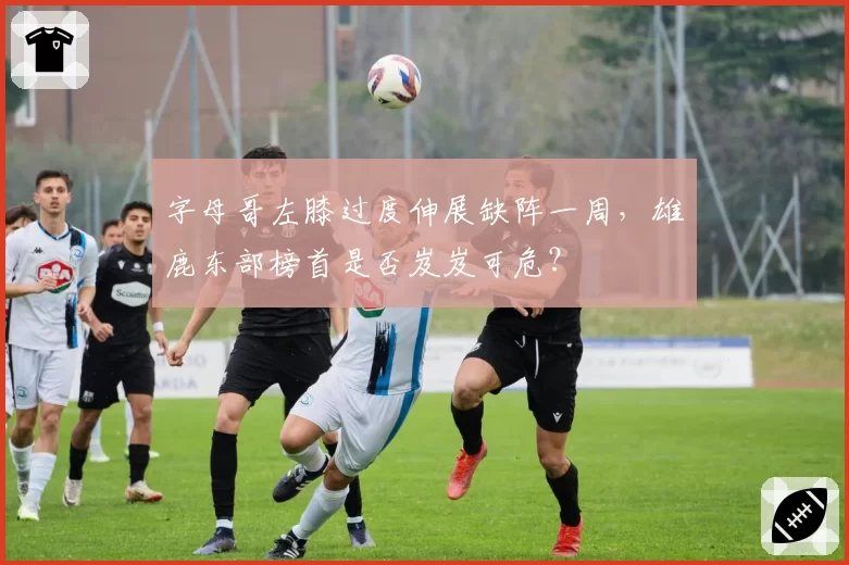 字母哥左膝过度伸展缺阵一周，雄鹿东部榜首是否岌岌可危？