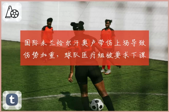 国际米兰恰尔汗奥卢带伤上场导致伤势加重，球队医疗组被要求下课