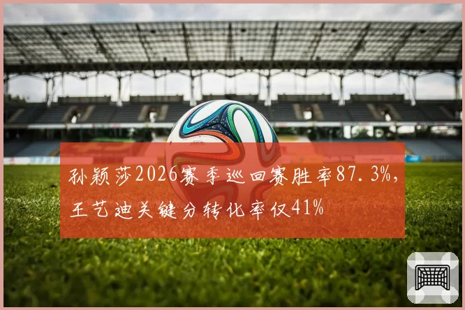 孙颖莎2026赛季巡回赛胜率87.3%，王艺迪关键分转化率仅41%