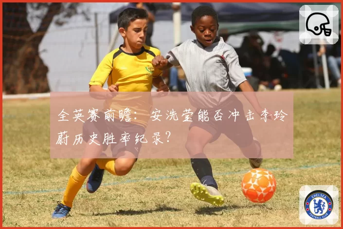 全英赛前瞻:安洗莹能否冲击李玲蔚历史胜率纪录?