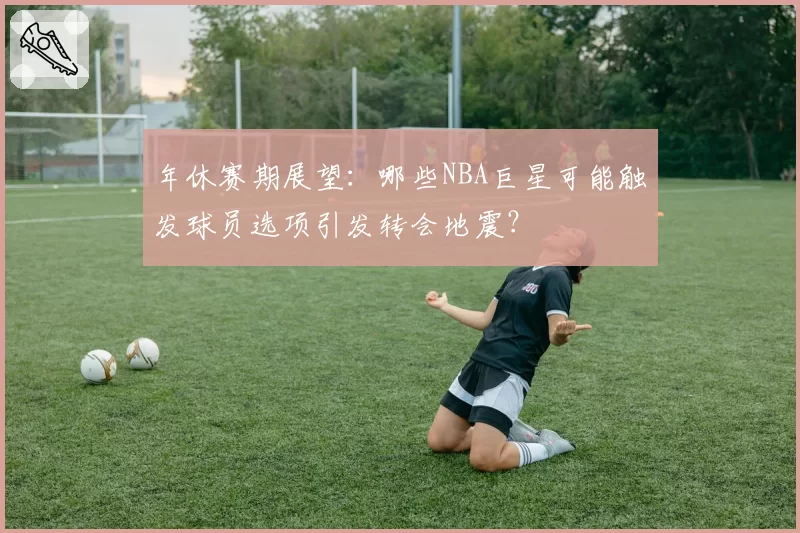 年休赛期展望：哪些NBA巨星可能触发球员选项引发转会地震？