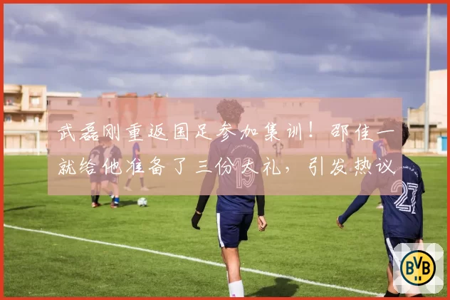 武磊刚重返国足参加集训！邵佳一就给他准备了三份大礼，引发热议