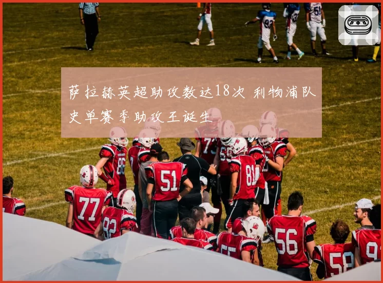 萨拉赫英超助攻数达18次 利物浦队史单赛季助攻王诞生