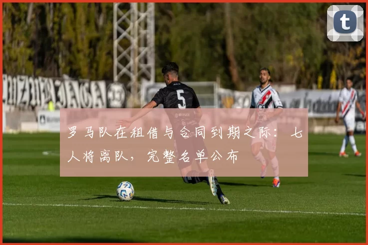 罗马队在租借与合同到期之际：七人将离队，完整名单公布