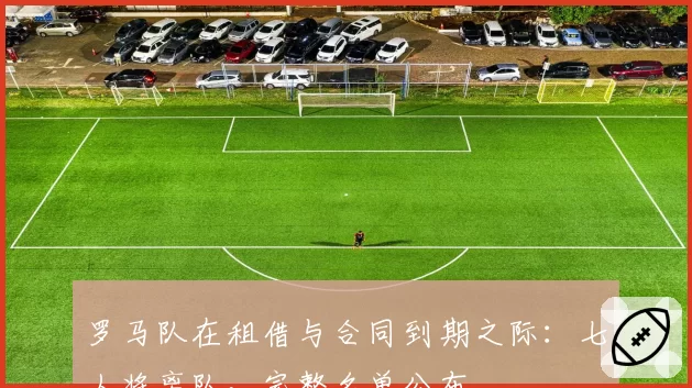 罗马队在租借与合同到期之际：七人将离队，完整名单公布