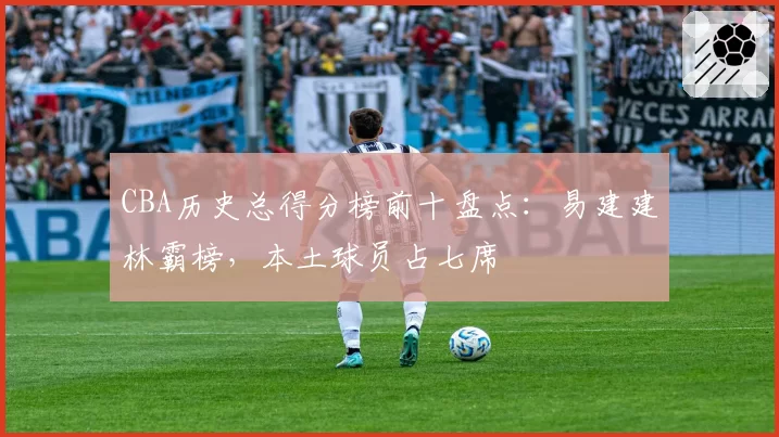 CBA历史总得分榜前十盘点：易建建林霸榜，本土球员占七席
