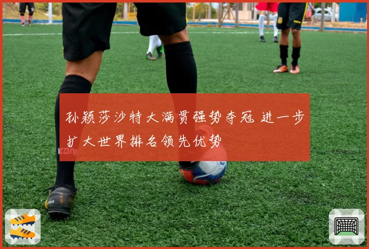 孙颖莎沙特大满贯强势夺冠 进一步扩大世界排名领先优势