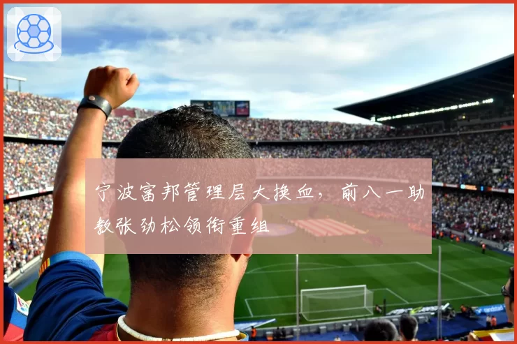宁波富邦管理层大换血,前八一助教张劲松领衔重组