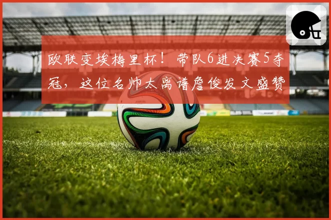 欧联变埃梅里杯!带队6进决赛5夺冠,这位名帅太离谱詹俊发文盛赞