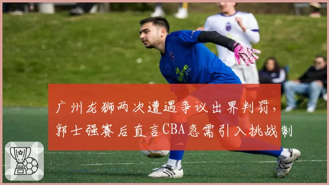 广州龙狮两次遭遇争议出界判罚，郭士强赛后直言CBA急需引入挑战制度