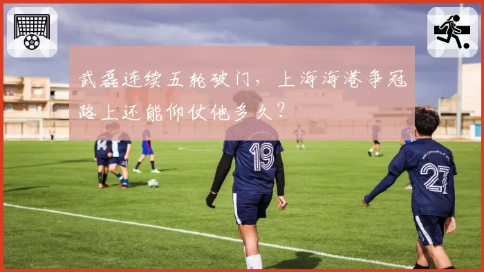 武磊连续五轮破门,上海海港争冠路上还能仰仗他多久?