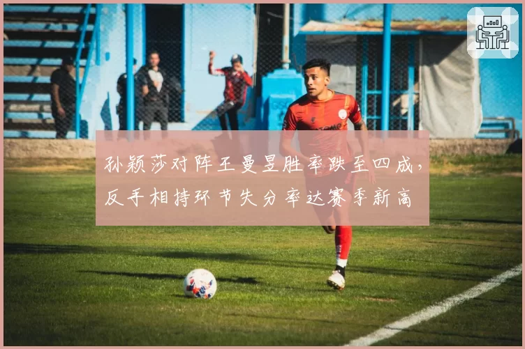 孙颖莎对阵王曼昱胜率跌至四成，反手相持环节失分率达赛季新高