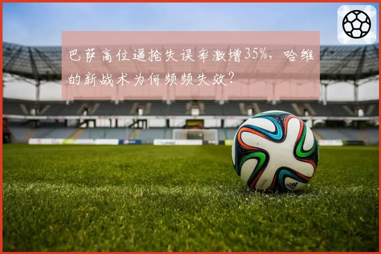 巴萨高位逼抢失误率激增35%，哈维的新战术为何频频失效？