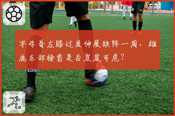 字母哥左膝过度伸展缺阵一周，雄鹿东部榜首是否岌岌可危？