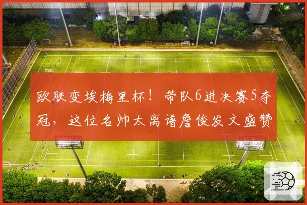 欧联变埃梅里杯！带队6进决赛5夺冠，这位名帅太离谱詹俊发文盛赞