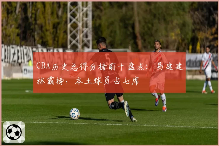 CBA历史总得分榜前十盘点：易建建林霸榜，本土球员占七席