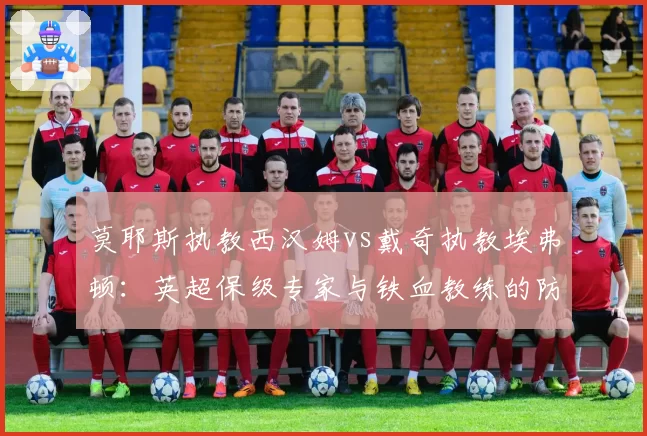莫耶斯执教西汉姆vs戴奇执教埃弗顿:英超保级专家与铁血教练的防守策略差异