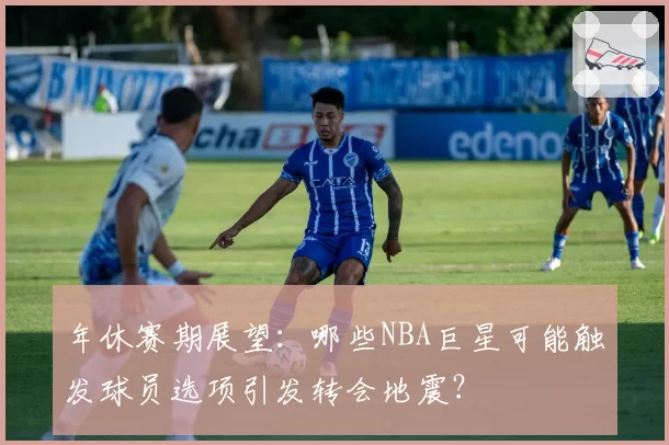 年休赛期展望：哪些NBA巨星可能触发球员选项引发转会地震？
