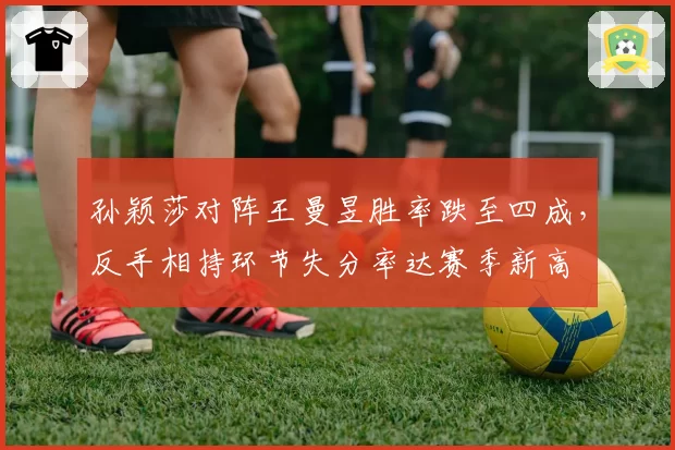 孙颖莎对阵王曼昱胜率跌至四成，反手相持环节失分率达赛季新高