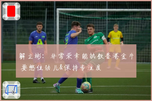 解立彬：非常荣幸能执教香港金牛 要憋住劲儿&保持专注度