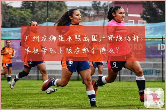 广州龙狮崔永熙成国产锋线标杆,单核带队上限在哪引热议?
