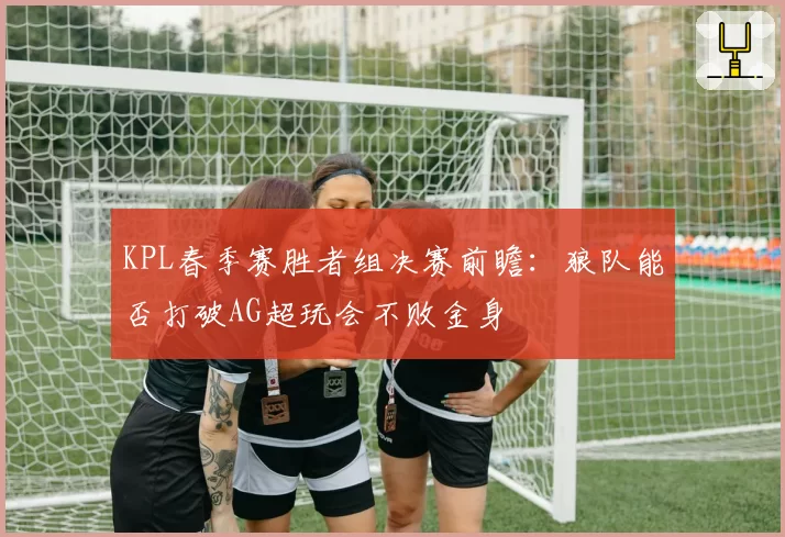 KPL春季赛胜者组决赛前瞻:狼队能否打破AG超玩会不败金身