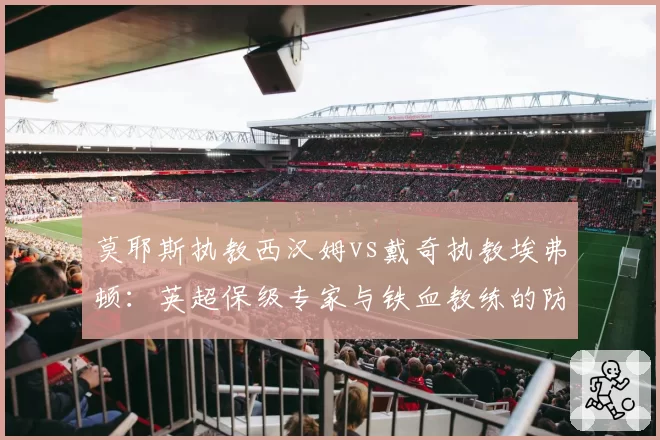 莫耶斯执教西汉姆vs戴奇执教埃弗顿:英超保级专家与铁血教练的防守策略差异