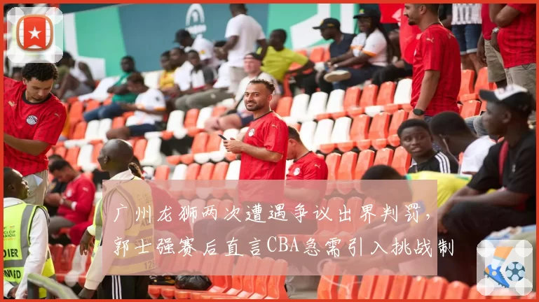 广州龙狮两次遭遇争议出界判罚，郭士强赛后直言CBA急需引入挑战制度