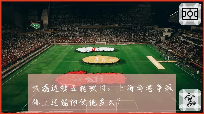 武磊连续五轮破门,上海海港争冠路上还能仰仗他多久?