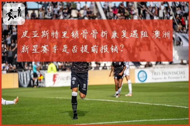 皮亚斯特里锁骨骨折康复遇阻 澳洲新星赛季是否提前报销？