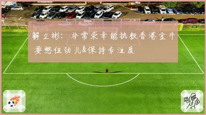 解立彬：非常荣幸能执教香港金牛 要憋住劲儿&保持专注度