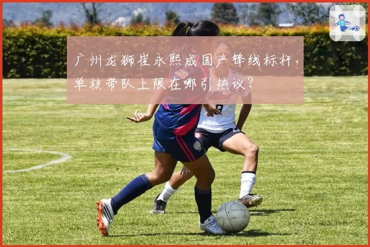广州龙狮崔永熙成国产锋线标杆,单核带队上限在哪引热议?