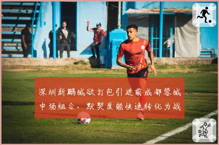 深圳新鹏城欲打包引进前成都蓉城中场组合,默契度能快速转化为战力吗?