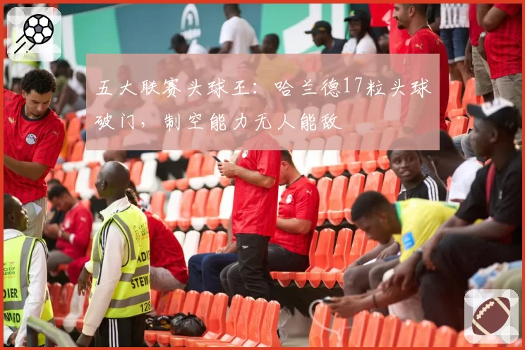 五大联赛头球王:哈兰德17粒头球破门,制空能力无人能敌