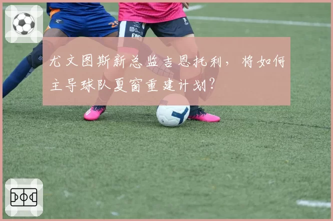 尤文图斯新总监吉恩托利，将如何主导球队夏窗重建计划？
