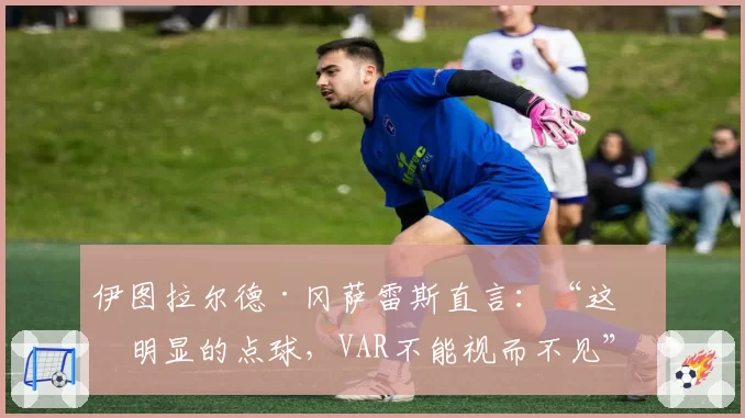 伊图拉尔德·冈萨雷斯直言:“这是明显的点球,VAR不能视而不见”
