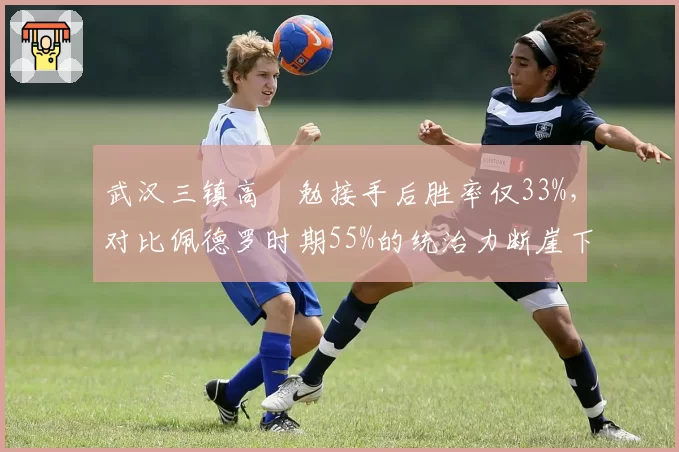 武汉三镇高畠勉接手后胜率仅33%,对比佩德罗时期55%的统治力断崖下滑