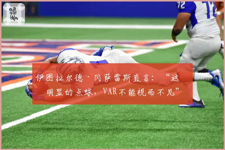 伊图拉尔德·冈萨雷斯直言：“这是明显的点球，VAR不能视而不见”
