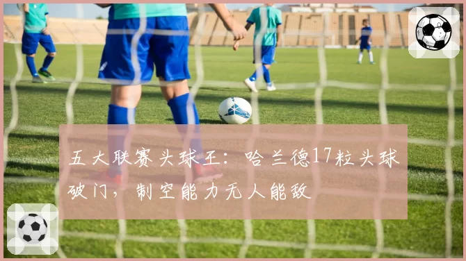 五大联赛头球王:哈兰德17粒头球破门,制空能力无人能敌