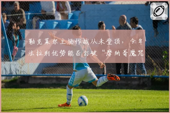 勒克莱尔主场作战从未登顶,今年法拉利优势能否打破“摩纳哥魔咒”?