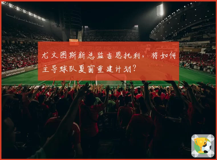 尤文图斯新总监吉恩托利，将如何主导球队夏窗重建计划？